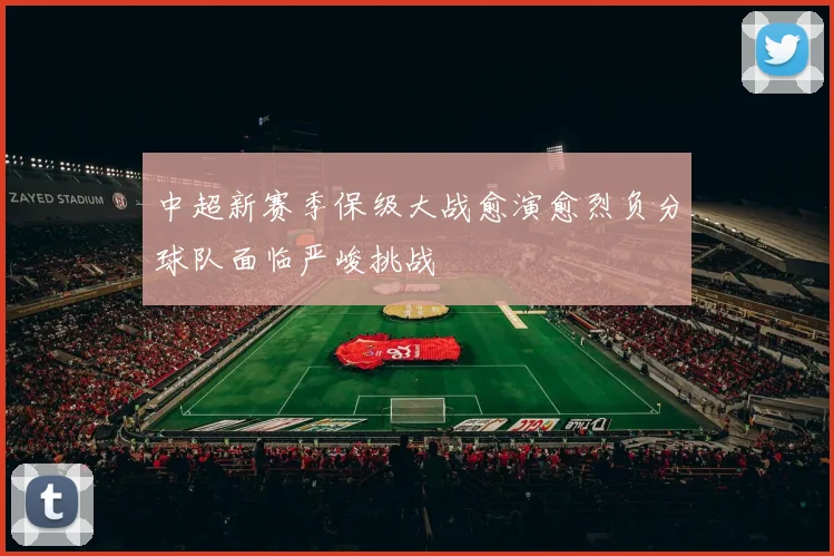中超新赛季保级大战愈演愈烈负分球队面临严峻挑战