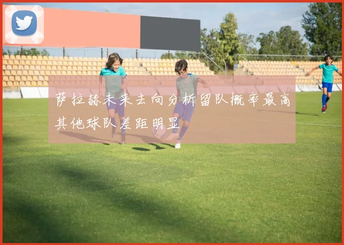 萨拉赫未来去向分析留队概率最高其他球队差距明显
