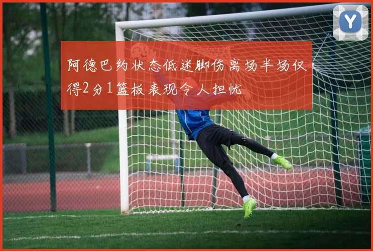 阿德巴约状态低迷脚伤离场半场仅得2分1篮板表现令人担忧