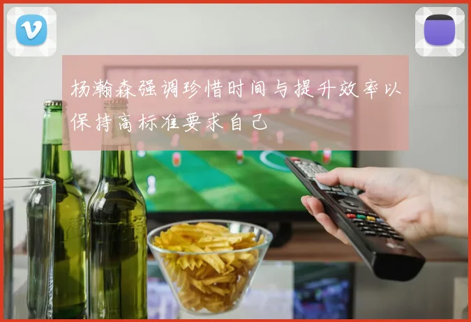 杨瀚森强调珍惜时间与提升效率以保持高标准要求自己