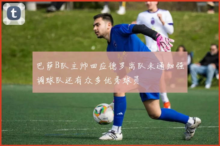 巴萨B队主帅回应德罗离队未通知强调球队还有众多优秀球员