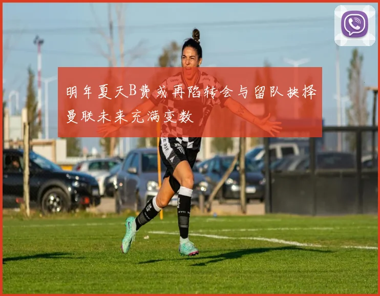 明年夏天B费或再陷转会与留队抉择曼联未来充满变数