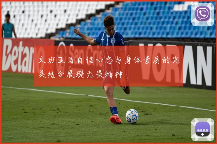 文班亚马自信心态与身体素质的完美结合展现无畏精神
