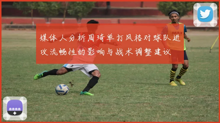 媒体人分析周琦单打风格对球队进攻流畅性的影响与战术调整建议