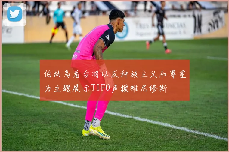 伯纳乌看台将以反种族主义和尊重为主题展示TIFO声援维尼修斯