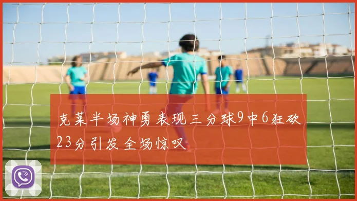 克莱半场神勇表现三分球9中6狂砍23分引发全场惊叹