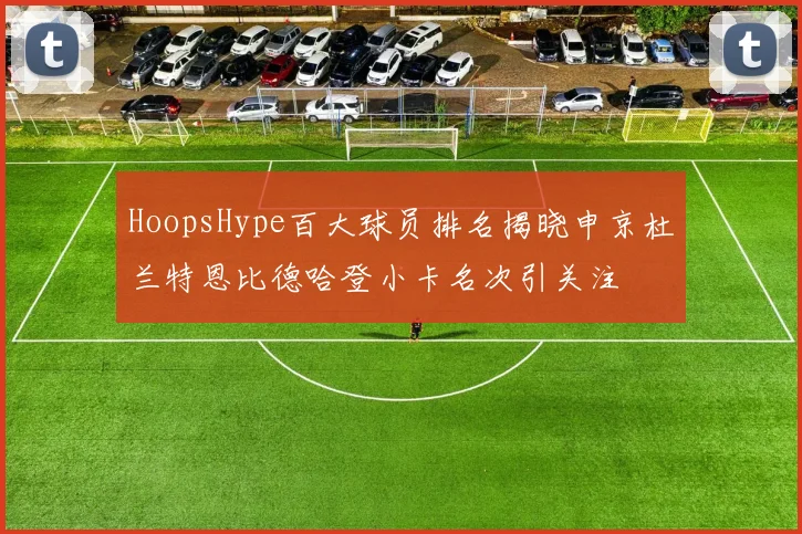 HoopsHype百大球员排名揭晓申京杜兰特恩比德哈登小卡名次引关注