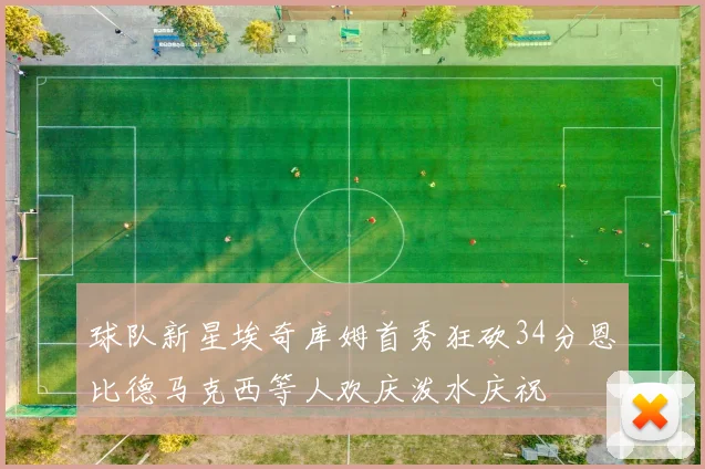 球队新星埃奇库姆首秀狂砍34分恩比德马克西等人欢庆泼水庆祝