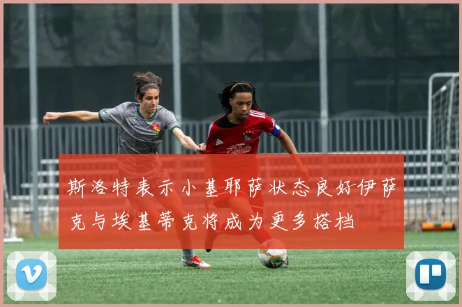 斯洛特表示小基耶萨状态良好伊萨克与埃基蒂克将成为更多搭档