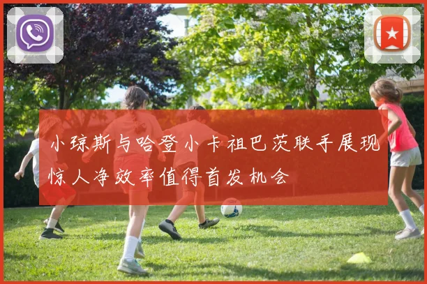 小琼斯与哈登小卡祖巴茨联手展现惊人净效率值得首发机会