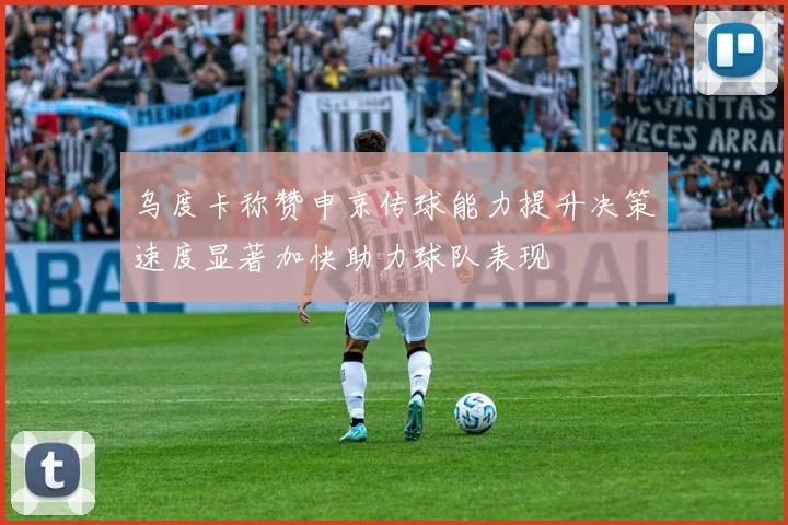 乌度卡称赞申京传球能力提升决策速度显著加快助力球队表现