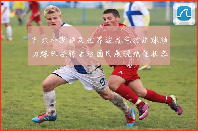 巴尔加斯逆足世界波与包抄进球助力球队逆转吉达国民展现绝佳状态